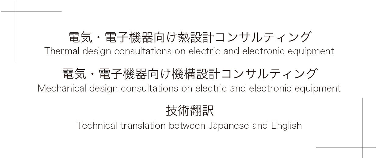 Thermal design consultations on electric and electronic equipment
Mechanical design consultations on electric and electronic equipment
Technical translation between Japanese and English電気・電子機器向け熱設計コンサルティング・電気・電子機器向け機構設計コンサルティング技術翻訳